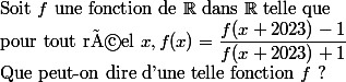  \\ $Soit $f$ une fonction de $\R$ dans $\R$ telle que  \\ $pour tout réel $x, f(x)=\dfrac{f(x+2023)-1}{f(x+2023)+1} \\ $Que peut-on dire d'une telle fonction $f$ ?  \\ 